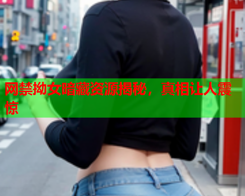 网禁拗女暗藏资源揭秘，真相让人震惊